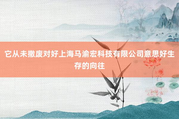 它从未撤废对好上海马渝宏科技有限公司意思好生存的向往