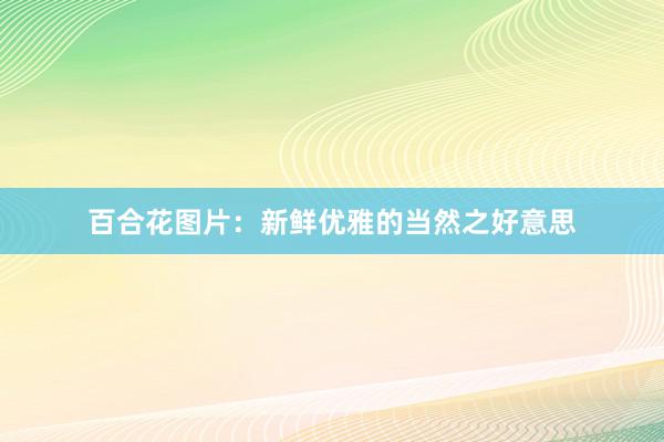 百合花图片：新鲜优雅的当然之好意思