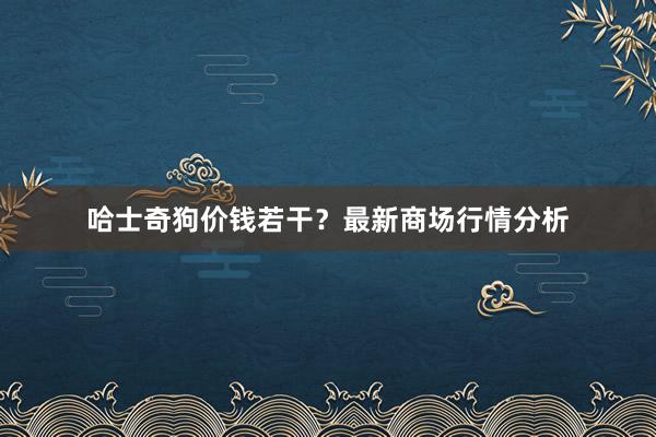 哈士奇狗价钱若干？最新商场行情分析